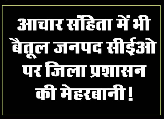 Betul Samachar : आचार संहिता में भी बैतूल जनपद सीईओ पर जिला प्रशासन की मेहरबानी!